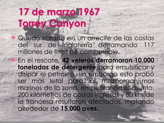    Quedó varado en un arrecife de las costas
    del sur de Inglaterra derramando 117
    millones de litros de combustible.
   En el rescate, 42 veleros derramaron 10,000
    toneladas de detergente para emulsificar y
    disipar el petróleo, sin embargo esto probó
    ser más letal para los microorganismos
    marinos de la zona, empeorando el asunto.
    200 kilómetros de costas inglesas y 80 km de
    la francesa resultaron afectadas, matando
    alrededor de 15,000 aves.
 