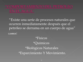 “Existe una serie de procesos naturales que
 ocurren inmediatamente después que el
 petróleo se derrama en un cuerpo de agua”
CAMBIOS:


                    *Físicos
                  *Químicos
             *Biológicos Naturales
         *Esparcimiento Y Movimiento.
                     12
 