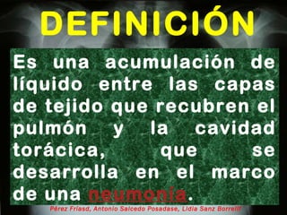 DEFINICIÓN Oscar Asensio de la Cruza, Javier Blanco Gonzálezb, Antonio Moreno Galdóc, Javier  Pérez Fríasd, Antonio Salcedo Posadase, Lidia Sanz Borrellf Es una acumulación de líquido entre las capas de tejido que recubren el pulmón y la cavidad torácica, que se desarrolla en el marco de una  neumonía . 