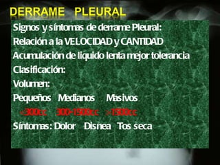 Signos y síntomas de derrame Pleural: Relación a la VELOCIDAD y CANTIDAD Acumulación de liquido lenta mejor tolerancia Clasificación: Volumen:  Pequeños  Medianos  Masivos  <300cc  300-1500cc  >1500cc Síntomas: Dolor  Disnea  Tos seca 