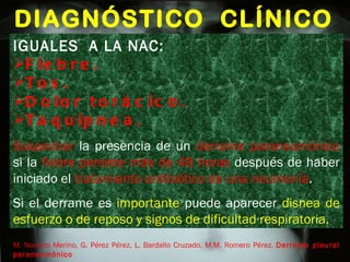DIAGNÓSTICO  CLÍNICO M. Navarro Merino, G. Pérez Pérez, L. Bardallo Cruzado, M.M. Romero Pérez.  Derrame pleural paraneumónico IGUALES  A LA NAC: Fiebre. Tos. Dolor torácico. Taquipnea. Sospechar  la presencia de un  derrame paraneumónico  si la  fiebre persiste más de 48 horas  después de haber iniciado el  tratamiento antibiótico de una neumonía . Si el derrame es  importante  puede aparecer  disnea de esfuerzo o de reposo y signos de dificultad respiratoria. 