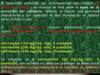 El tratamiento antibiótico por vía intravenosa está indicado  en todos los casos   y su duración se hará sobre la  base de la evolución del paciente , teniendo en cuenta que gérmenes intracelulares o con capacidad de fácil reproducción se trataran como mínimo 14 días. El   tratamiento empírico  incluirá antibióticos efectivos contra  Streptococcus pneumoniae  y  Staphylococcus aureus .  cefuroxima (150 mg/[kg · día], 3 subdosis) cefotaxima (200 mg/[kg · día], 4 subdosis) ceftriaxona (100 mg/[kg · día], 2 subdosis) La utilización de la  vancomicina (40 mg/[kg · día], 4 subdosis),  sólo se usará en casos que provengan de áreas donde el  Staphylococcus aureus , resistente a la meticilina, es endémico ( Rec C) . Piriz Assa Alberto Rubén, Trinchet Soler Rafael, Varela Carlos Trinchet, Iparraguirre Góngora Oriberto, Arenado Duran Alexander. Derrame pleural complicado en el niño: guía práctica cubana. Rev Cubana Pediatr  [revista en la Internet]. 2009  Mar [citado  2011  Nov  24] ;  81(1): . Disponible en: http://scielo.sld.cu/scielo.php?script=sci_arttext&pid=S0034-75312009000100011&lng=es. 