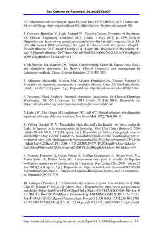 Rev Cubana de Reumatol 2018;20(3):e37
http://scielo.sld.cu/scielo.php?script=sci_serial&pid=1817-5996&lng=es&nrm=iso 12
+E.+Mechanics+of+the+pleural+space.Physiol+Rev+1972%3B52%3A57-128&ie=utf-
8&oe=utf-8&aq=t&rls=org.mozilla:es-ES:official&client=firefox-a&channel=fflb
3. Courtney Broaddus V, Light Richard W. Pleural effusion. Disorders of the pleura.
En: Clinical Respiratory Medicine; 2016. [citado 3 May 2017] p. 1396-1424e10.
Disponible en: https://www.google.com/searchclient=firefox-a&rls=org.mozilla:es ES:
official&channel=fflb&q=Courtney+B.+Light+R.+Disorders+of+the+pleura.+Chap79.
Pleural+effusion.+2017.&nirf=Courtney.+B.+Light+OR.+Disorders+of+the+pleura.+C
hap.79.Pleural+effusion.+2017.&sa=X&ved=0ahUKEwiK0ci7obfZAhUwVt8KHfgpBz
kQ8BYIIygB&biw=1247&bih=543
4. McPherson RA, Karcher DS. Pincus. Cerebrospinal, Synovial, Serous body fluids,
and alternative specimens. En Henry‘s Clinical Diagnosis and management by
Laboratory methods. China: Elsevier Saunders; 2011:480-505.
5. Alfageme Michavilla, Álvarez MA, Álvarez Fernández JA, Álvarez Marquez E.
Principios de urgencias, emergencias y cuidados clínicos, Capit 2.6 Patología pleural.
[citado:14 Feb 2017]: [aprox. 5 p.]. Disponible en: http://tratado.uninet.edu/c020602.html
6. Peritoneal Fluid Analysis [Internet]: American Association for Clinical Chemistry
Washington. 2001-2018, January 15, 2018 [citado 20 Feb 2019]. Disponible en:
https://labtestsonline.org/understanding/analytes/peritoneal/tab/test/
7. Light RW, Mac Gregor MI, Luchsinger PC, Ball WC. Pleural effusions: the diagnostic
separation of transu¬dates and exudates. Ann Intern Med. 1972;77(4):507-13.
8. Villena Garrido M V. Trasudados pleurales mal clasificados por los criterios de
Light. Influencia de la concentración de hematíes. Med Clin (Barc) [Internet]. 2008
[citado 20 Feb 2017]; 131(20):[aprox. 2 p.]. Disponible en: https://www.google.com.cu/
search?nfpr=1&q=Villena+Garrido+V.Trasudados+pleurales+mal+clasificados+por+lo
s+criterios+de+Light.+Influencia+de+la+concentraci%C3%B3n+de+hemat%C3%ADes
.+MedClin+%28Barc%29.+2008;+131%2820%29:773-4%29&spell=1&sa=X&ved=
0ahUKEwjPhKWm6bTZAhWmg-AKHXRYDZsQBQgiKAA&biw=1093&bih=498
9. Noguera Bennaser A, Galan Ortega A, Guillen Campuzano E, Hortas Nieto ML,
Marin Soria JL, Padrós Soler GE. Recomendaciones para el estudio de líquidos
biológicos serosos en el Laboratorio de Urgencias. Rev Quím Clín. 2004 [citado 27
Ene 2017];23(3):[aprox. 5 p.]. Disponible en: https://es.scribd.com/ document/365585420/
Recomendaciones-Para-El-Estudio-de-Liquidos-Biologicos-Serosos-en-El-Laboratorio-
de-Urgencias-2004-1-PDF
10. Rodriguez Panadero F. Enfermedades de la pleura. España. Elsevier [Internet]. 2016.
Capit 80. [Citado 17 Feb 2018]: [aprox. 10 p.]. Disponible en: https://www.google.com.cu/
search?dcr=0&ei=QqGBWuT9DpG2gge34pLgDQ&q=ENFERMEDADES+DE+LA+P
LEURA+F.+Rodr%C3%ADguez+Panadero&oq=ENFERMEDADES+DE+LA+PLEU
RA+F.+Rodr%C3%ADguez+Panadero&gs_l=psyab.12..33i160k1.17332.20450.0.2703
8.2.2.0.0.0.0.577.1028.4-1j1.2.0....0...1c.1.64.psy-ab..0.2.1027...0j0i22i30k1.0.tvgVu5-uJj8
 