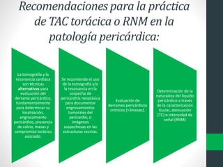 Recomendaciones para la práctica
de TAC torácica o RNM en la
patología pericárdica:
La tomografía y la
resonancia cardiaca
son técnicas
alternativas para
evaluación del
derrame pericárdico,
fundamentalmente
para determinar su
localización,
engrosamiento
pericárdico, presencia
de calcio, masas y
compromiso torácico
asociado.
Se recomienda el uso
de la tomografía y/o
la resonancia en la
sospecha de
pericarditis neoplásica
para documentar
engrosamientos
tumorales del
pericardio, o
imágenes
sospechosas en las
estructuras vecinas.
Evaluación de
derrames pericárdicos
crónicos (>3meses).
Determinación de la
naturaleza del líquido
pericárdico a través
de la caracterización
tisular, atenuación
(TC) o intensidad de
señal (RNM)
 