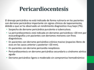 Pericardiocentesis
El drenaje pericárdico no está indicado de forma rutinaria en los pacientes
con derrame pericárdico importante sin signos clínicos de taponamiento,
debido a que se ha observado un rendimiento diagnostico muy bajo (7%).
• Sospecha de derrame pericárdico purulento o tuberculoso.
• La pericardiocentesis está indicada en derrames pericárdicos >20 mm por
ecocardiografía y en pacientes con derrames menores con fines
diagnósticos.
• En pacientes con derrame pericárdico crónico masivo (espacios libres de
ecos en los sacos anterior y posterior >20 mm).
• En pacientes con derrame pericardio neoplásico.
• Pericardiocentesis en derrame pericárdico secundario a síndrome aórtico
agudo
• Derrame pericárdico ligero o moderado sin compromiso hemodinámico
 