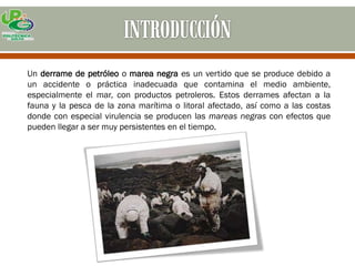 Un derrame de petróleo o marea negra es un vertido que se produce debido a
un accidente o práctica inadecuada que contamina el medio ambiente,
especialmente el mar, con productos petroleros. Estos derrames afectan a la
fauna y la pesca de la zona marítima o litoral afectado, así como a las costas
donde con especial virulencia se producen las mareas negras con efectos que
pueden llegar a ser muy persistentes en el tiempo.
 