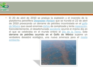 • El 20 de abril de 2010 se produjo la explosión y el incendio de la
  plataforma petrolífera Deepwater Horizon que se hundió el 22 de abril
  de 2010 provocando un derrame de petróleo incontrolado en el golfo
  de México que causó enormes daños de complicada y lenta reparación.
  Coincidentemente, el desafortunado accidente ocurrió el mismo día en
  el que se celebraba en el mundo entero el Día de la Tierra. Este
  derrame de petróleo ocurrido en el Golfo de México supone un
  verdadero desastre ecológico, una nueva amenaza para el medio
  ambiente.
 