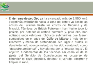 • El derrame de petróleo ya ha alcanzado más de 1.550 km2
  y continúa avanzando hacia la zona del este y va desde las
  costas de Luisiana hasta las costas de Alabama y de
  Misisipi. Técnicos de British Petroleum han hecho todo lo
  posible por detener el vertido petrolero y, para ello, han
  utilizado unos vehículos robóticos submarinos que fueron
  sumergidos en el agua del Golfo de México a más de un
  kilómetro y medio de profundidad. Sin lugar a dudas, el
  desafortunado acontecimiento ya ha sido caratulado como
  “desastre ambiental” y hay alarma por la “marea negra”. El
  objetivo fundamental de los técnicos así como el de la
  gente del Servicio de Guardacostas es ocuparse de
  controlar el pozo afectado, detener el vertido, socorrer y
  limpiar la zona.
 