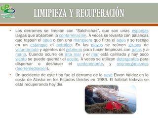 • Los derrames se limpian con “Salchichas", que son unas esponjas
  largas que absorben la contaminación. A veces se levanta con palancas
  que raspan el agua o con una manguera que filtra el agua y se recoge
  en un estanque el petróleo. En las playas se reúnen grupos de
  voluntariado y agentes del gobierno para hacer limpiezas con palas y a
  mano. Cuando ocurre en alta mar y el mar está calmado y hay poco
  viento se puede quemar el aceite. A veces se utilizan detergentes para
  dispersar o deshacer el contaminante, y microorganismos
  (biorremediación).
• Un accidente de este tipo fue el derrame de la nave Exxon Valdez en la
  costa de Alaska en los Estados Unidos en 1989. El hábitat todavía se
  está recuperando hoy día.
 