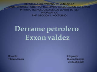 REPUBLICA BOLIVARIANA  DE VENEZUELA  MINISTERIO DEL PODER POPULAR PARA  LA EDUCACION  SUPERIOR INTITUTO TECNOLOGICO DE LOS LLANOS (IUTLL) INFORMATICA PNF  SECCION 1  NOCTURNO Derrame petrolero  Exxon valdez Docente: Tibisay Acosta  Integrante: Guerra Genesis  CI: 20.956.509 