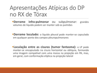 Apresentações Atípicas do DP
no RX de Tórax
Derrame infra-pulmonar ou subpulmonar: grandes
volumes de líquido podem ser manter sob os pulmões
Derrame loculado: o líquido pleural pode manter-se capsulado
em qualquer ponto dos campos pleuropulmonares
Loculação entre as cisuras (tumor fantasma): o LP pode
manter-se encapsulado na cisura horizontal ou oblíquia, formando
uma imagem compatível com uma massa na projeção em PA, mas,
em geral, com conformação elíptica na projeção lateral
 