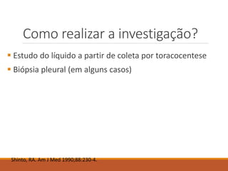 Como realizar a investigação?
 Estudo do líquido a partir de coleta por toracocentese
 Biópsia pleural (em alguns casos)
Shinto, RA. Am J Med 1990;88:230-4.
 
