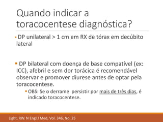 Quando indicar a
toracocentese diagnóstica?
 DP unilateral > 1 cm em RX de tórax em decúbito
lateral
 DP bilateral com doença de base compatível (ex:
ICC), afebril e sem dor torácica é recomendável
observar e promover diurese antes de optar pela
toracocentese.
OBS: Se o derrame persistir por mais de três dias, é
indicado toracocentese.
Light, RW. N Engl J Med, Vol. 346, No. 25
 