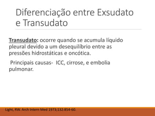 Diferenciação entre Exsudato
e Transudato
Transudato: ocorre quando se acumula líquido
pleural devido a um desequilíbrio entre as
pressões hidrostáticas e oncótica.
Principais causas- ICC, cirrose, e embolia
pulmonar.
Light, RW. Arch Intern Med 1973;132:854-60.
 