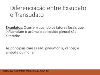 Diferenciação entre Exsudato
e Transudato
Exsudatos: Ocorrem quando os fatores locais que
influenciam o acúmulo de líquido pleural são
alterados.
As principais causas são: pneumonia, câncer, e
embolia pulmonar.
Light, RW. Arch Intern Med 1973;132:854-60.
 