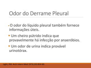 Odor do Derrame Pleural
 O odor do líquido pleural também fornece
informações úteis.
 Um cheiro pútrido indica que
provavelmente há infecção por anaeróbios.
 Um odor de urina indica provável
urinotórax.
Light, RW. Arch Intern Med 1973;132:854-60.
 