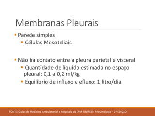 Membranas Pleurais
 Parede simples
 Células Mesoteliais
 Não há contato entre a pleura parietal e visceral
 Quantidade de líquido estimada no espaço
pleural: 0,1 a 0,2 ml/kg
 Equilíbrio de influxo e efluxo: 1 litro/dia
FONTE: Guias de Medicina Ambulatorial e Hospitala da EPM-UNIFESP: Pneumologia – 2ª EDIÇÃO
 