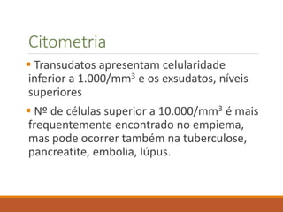 Citometria
 Transudatos apresentam celularidade
inferior a 1.000/mm3 e os exsudatos, níveis
superiores
 Nº de células superior a 10.000/mm3 é mais
frequentemente encontrado no empiema,
mas pode ocorrer também na tuberculose,
pancreatite, embolia, lúpus.
 