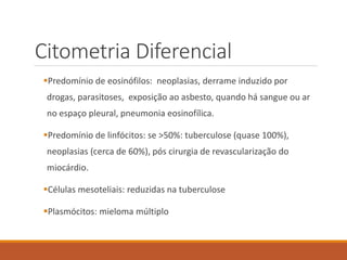 Citometria Diferencial
Predomínio de eosinófilos: neoplasias, derrame induzido por
drogas, parasitoses, exposição ao asbesto, quando há sangue ou ar
no espaço pleural, pneumonia eosinofílica.
Predomínio de linfócitos: se >50%: tuberculose (quase 100%),
neoplasias (cerca de 60%), pós cirurgia de revascularização do
miocárdio.
Células mesoteliais: reduzidas na tuberculose
Plasmócitos: mieloma múltiplo
 