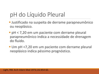 pH do Líquido Pleural
 Justificado na suspeita de derrame parapneumônico
ou neoplásico.
 pH < 7,20 em um paciente com derrame pleural
parapneumônico indica a necessidade de drenagem
do fluido.
 Um pH <7,20 em um paciente com derrame pleural
neoplásico indica péssimo prognóstico.
Light, RW. Arch Intern Med 1973;132:854-60.
 