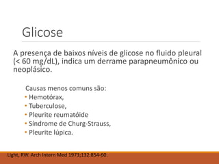 Glicose
A presença de baixos níveis de glicose no fluido pleural
(< 60 mg/dL), indica um derrame parapneumônico ou
neoplásico.
Causas menos comuns são:
• Hemotórax,
• Tuberculose,
• Pleurite reumatóide
• Síndrome de Churg-Strauss,
• Pleurite lúpica.
Light, RW. Arch Intern Med 1973;132:854-60.
 