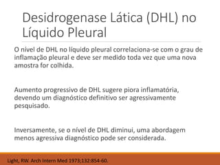 Desidrogenase Lática (DHL) no
Líquido Pleural
O nível de DHL no líquido pleural correlaciona-se com o grau de
inflamação pleural e deve ser medido toda vez que uma nova
amostra for colhida.
Aumento progressivo de DHL sugere piora inflamatória,
devendo um diagnóstico definitivo ser agressivamente
pesquisado.
Inversamente, se o nível de DHL diminui, uma abordagem
menos agressiva diagnóstico pode ser considerada.
Light, RW. Arch Intern Med 1973;132:854-60.
 