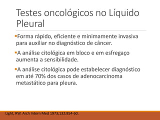 Testes oncológicos no Líquido
Pleural
Forma rápido, eficiente e minimamente invasiva
para auxiliar no diagnóstico de câncer.
A análise citológica em bloco e em esfregaço
aumenta a sensibilidade.
A análise citológica pode estabelecer diagnóstico
em até 70% dos casos de adenocarcinoma
metastático para pleura.
Light, RW. Arch Intern Med 1973;132:854-60.
 
