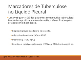 Marcadores de Tuberculose
no Líquido Pleural
Uma vez que < 40% dos pacientes com pleurite tuberculosa
tem cultura positiva, meios alternativos são utilizados para
estabelecer o diagnóstico.
 Biópsia de pleura mandatória na suspeita.
 Adenosina desaminase (ADA > 40 U/L)
 Interferon-g (>140 pg/L.)
 Reação em cadeia da polimerase (PCR) para DNA de micobactérias.
Light, RW. Arch Intern Med 1973;132:854-60.
 