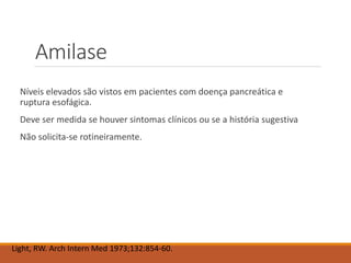 Amilase
Níveis elevados são vistos em pacientes com doença pancreática e
ruptura esofágica.
Deve ser medida se houver sintomas clínicos ou se a história sugestiva
Não solicita-se rotineiramente.
Light, RW. Arch Intern Med 1973;132:854-60.
 