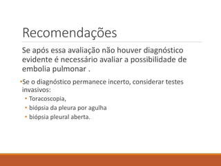 Recomendações
Se após essa avaliação não houver diagnóstico
evidente é necessário avaliar a possibilidade de
embolia pulmonar .
•Se o diagnóstico permanece incerto, considerar testes
invasivos:
• Toracoscopia,
• biópsia da pleura por agulha
• biópsia pleural aberta.
 