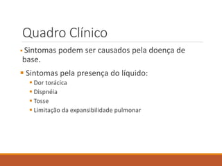 Quadro Clínico
 Sintomas podem ser causados pela doença de
base.
 Sintomas pela presença do líquido:
 Dor torácica
 Dispnéia
 Tosse
 Limitação da expansibilidade pulmonar
 