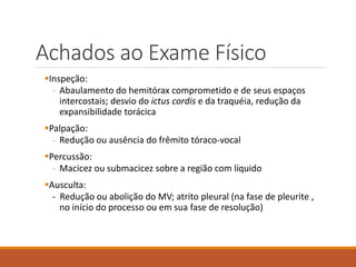 Achados ao Exame Físico
Inspeção:
- Abaulamento do hemitórax comprometido e de seus espaços
intercostais; desvio do ictus cordis e da traquéia, redução da
expansibilidade torácica
Palpação:
- Redução ou ausência do frêmito tóraco-vocal
Percussão:
- Macicez ou submacicez sobre a região com líquido
Ausculta:
- Redução ou abolição do MV; atrito pleural (na fase de pleurite ,
no início do processo ou em sua fase de resolução)
 