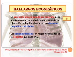 La  aspiración pleural guiada por ecografía  debe ser usada como un método seguro y exacto de obtención de líquido pleural  en los  derrames pequeños o loculados Los  tabiques fibrosos  son mejor visualizados en la  ecografía  que en la TAC HALLAZGOS ECOGRÁFICOS B BTS guidelines for the investigation of a unilateral pleural  effusion in adults Thorax 2003;58 