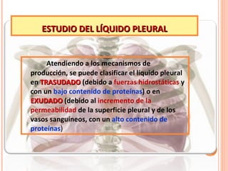 ESTUDIO DEL LÍQUIDO PLEURAL Atendiendo a los mecanismos de producción, se puede clasificar el líquido pleural en  TRASUDADO  (debido a  fuerzas hidrostáticas  y con un  bajo contenido de proteínas ) o en  EXUDADO   (debido al  incremento de la permeabilidad  de la superficie pleural y de los vasos sanguíneos, con un  alto contenido de proteínas ) 
