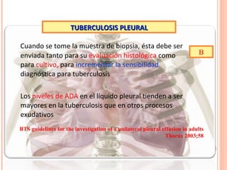 Cuando se tome la muestra de biopsia, ésta debe ser enviada tanto para su  evaluación histológica  como para  cultivo,  para  incrementar la sensibilidad  diagnóstica para tuberculosis Los  niveles de ADA  en el líquido pleural tienden a ser mayores en la tuberculosis que en otros procesos exudativos TUBERCULOSIS PLEURAL B BTS guidelines for the investigation of a unilateral pleural  effusion in adults Thorax 2003;58 
