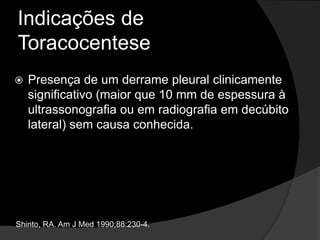 Indicações de
Toracocentese
 Presença de um derrame pleural clinicamente
significativo (maior que 10 mm de espessura à
ultrassonografia ou em radiografia em decúbito
lateral) sem causa conhecida.
Shinto, RA. Am J Med 1990;88:230-4.
 