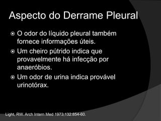 Aspecto do Derrame Pleural
 O odor do líquido pleural também
fornece informações úteis.
 Um cheiro pútrido indica que
provavelmente há infecção por
anaeróbios.
 Um odor de urina indica provável
urinotórax.
Light, RW. Arch Intern Med 1973;132:854-60.
 