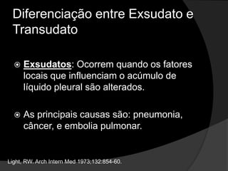 Diferenciação entre Exsudato e
Transudato
 Exsudatos: Ocorrem quando os fatores
locais que influenciam o acúmulo de
líquido pleural são alterados.
 As principais causas são: pneumonia,
câncer, e embolia pulmonar.
Light, RW. Arch Intern Med 1973;132:854-60.
 