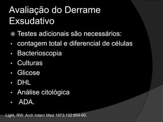 Avaliação do Derrame
Exsudativo
 Testes adicionais são necessários:
• contagem total e diferencial de células
• Bacterioscopia
• Culturas
• Glicose
• DHL
• Análise citológica
• ADA.
Light, RW. Arch Intern Med 1973;132:854-60.
 