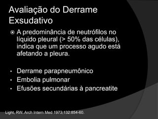 Avaliação do Derrame
Exsudativo
 A predominância de neutrófilos no
líquido pleural (> 50% das células),
indica que um processo agudo está
afetando a pleura.
• Derrame parapneumônico
• Embolia pulmonar
• Efusões secundárias à pancreatite
Light, RW. Arch Intern Med 1973;132:854-60.
 