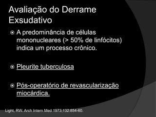 Avaliação do Derrame
Exsudativo
 A predominância de células
mononucleares (> 50% de linfócitos)
indica um processo crônico.
 Pleurite tuberculosa
 Pós-operatório de revascularização
miocárdica.
Light, RW. Arch Intern Med 1973;132:854-60.
 