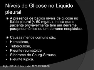 Níveis de Glicose no Liquido
pleural
 A presença de baixos níveis de glicose no
fluido pleural (< 60 mg/dL), indica que o
paciente provavelmente tem um derrame
parapneumônico ou um derrame neoplásico.
 Causas menos comuns são:
• Hemotórax,
• Tuberculose,
• Pleurite reumatóide
• Síndrome de Churg-Strauss,
• Pleurite lúpica.
Light, RW. Arch Intern Med 1973;132:854-60.
 