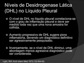 Níveis de Desidrogenase Lática
(DHL) no Líquido Pleural
 O nível de DHL no líquido pleural correlaciona-se
com o grau de inflamação pleural e deve ser
medido toda vez que uma nova amostra for
colhida.
 Aumento progressivo de DHL sugere piora
inflamatória, devendo um diagnóstico definitivo
ser agressivamente pesquisado.
 Inversamente, se o nível de DHL diminui, uma
abordagem menos agressiva diagnóstico pode
ser considerada.
Light, RW. Arch Intern Med 1973;132:854-60.
 