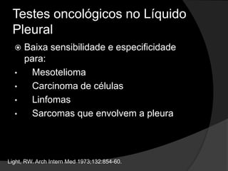 Testes oncológicos no Líquido
Pleural
 Baixa sensibilidade e especificidade
para:
• Mesotelioma
• Carcinoma de células
• Linfomas
• Sarcomas que envolvem a pleura
Light, RW. Arch Intern Med 1973;132:854-60.
 