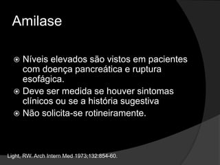 Amilase
 Níveis elevados são vistos em pacientes
com doença pancreática e ruptura
esofágica.
 Deve ser medida se houver sintomas
clínicos ou se a história sugestiva
 Não solicita-se rotineiramente.
Light, RW. Arch Intern Med 1973;132:854-60.
 