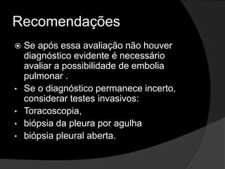 Recomendações
 Se após essa avaliação não houver
diagnóstico evidente é necessário
avaliar a possibilidade de embolia
pulmonar .
• Se o diagnóstico permanece incerto,
considerar testes invasivos:
• Toracoscopia,
• biópsia da pleura por agulha
• biópsia pleural aberta.
 