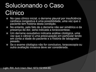 Solucionando o Caso
Clínico
 No caso clínico inicial, o derrame pleural por insuficiência
cardíaca congestiva é uma possibilidade, uma vez que o
paciente tem história desta condição.
 No entanto, pelo fato de o derrame não ser simétrico e da
presença da dor, seria indicada a toracocentese.
 Um derrame exsudativo indicaria análise citológica, uma
vez que o câncer é uma preocupação em particular tendo
em conta a idade do paciente e a história de tabagismo
pesado.
 Se o exame citológico não for conclusivo, toracoscopia ou
outra avaliação invasiva deve ser considerada.
Light, RW. Arch Intern Med 1973;132:854-60.
 