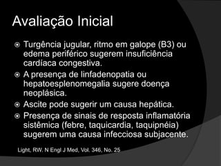 Avaliação Inicial
 Turgência jugular, ritmo em galope (B3) ou
edema periférico sugerem insuficiência
cardíaca congestiva.
 A presença de linfadenopatia ou
hepatoesplenomegalia sugere doença
neoplásica.
 Ascite pode sugerir um causa hepática.
 Presença de sinais de resposta inflamatória
sistêmica (febre, taquicardia, taquipnéia)
sugerem uma causa infecciosa subjacente.
Light, RW. N Engl J Med, Vol. 346, No. 25
 