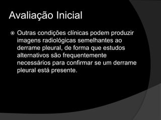 Avaliação Inicial
 Outras condições clínicas podem produzir
imagens radiológicas semelhantes ao
derrame pleural, de forma que estudos
alternativos são frequentemente
necessários para confirmar se um derrame
pleural está presente.
 