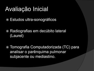 Avaliação Inicial
 Estudos ultra-sonográficos
 Radiografias em decúbito lateral
(Laurel)
 Tomografia Computadorizada (TC) para
analisar o parênquima pulmonar
subjacente ou mediastino.
 